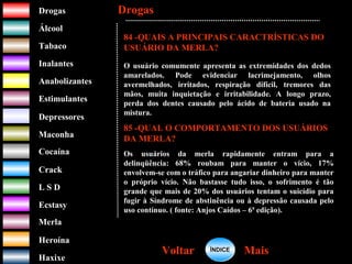 DrogasDrogas
ÁlcoolÁlcool
TabacoTabaco
InalantesInalantes
AnabolizantesAnabolizantes
EstimulantesEstimulantes
Depressores
MaconhaMaconha
CocaínaCocaína
CrackCrack
L S DL S D
EcstasyEcstasy
MerlaMerla
HeroínaHeroína
HaxixeHaxixe
DrogasDrogas
MaisMaisVoltarVoltar
84 -QUAIS A PRINCIPAIS CARACTRÍSTICAS DO
USUÁRIO DA MERLA?
O usuário comumente apresenta as extremidades dos dedos
amarelados. Pode evidenciar lacrimejamento, olhos
avermelhados, irritados, respiração difícil, tremores das
mãos, muita inquietação e irritabilidade. A longo prazo,
perda dos dentes causado pelo ácido de bateria usado na
mistura.
85 -QUAL O COMPORTAMENTO DOS USUÁRIOS
DA MERLA?
Os usuários da merla rapidamente entram para a
delinqüência: 68% roubam para manter o vício, 17%
envolvem-se com o tráfico para angariar dinheiro para manter
o próprio vício. Não bastasse tudo isso, o sofrimento é tão
grande que mais de 20% dos usuários tentam o suicídio para
fugir à Síndrome de abstinência ou à depressão causada pelo
uso contínuo. ( fonte: Anjos Caídos – 6ª edição).
ÍNDICEÍNDICE
 
