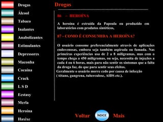 DrogasDrogas
ÁlcoolÁlcool
TabacoTabaco
InalantesInalantes
AnabolizantesAnabolizantes
EstimulantesEstimulantes
Depressores
MaconhaMaconha
CocaínaCocaína
CrackCrack
L S DL S D
EcstasyEcstasy
MerlaMerla
HeroínaHeroína
HaxixeHaxixe
DrogasDrogas
MaisMaisVoltarVoltar
86 – HEROÍNA
A heroína é extraída da Papoula ou produzido em
laboratórios com produtos sintéticos,
87 - COMO É CONSUMIDA A HEROÍNA?
O usuário consome preferencialmente através de aplicações
endovenosas, embora seja também aspirada ou fumada. Nas
primeiras experiências usa de 2 a 8 miligramas, mas com o
tempo chega a 450 miligramas, ou seja, necessita de injeções a
cada 4 ou 6 horas, mais para não sentir os sintomas que a falta
da droga faz, do que para sentir seus efeitos.
Geralmente o usuário morre cedo por causa de infecção
( tétano, gangrena, tuberculose, AIDS etc.).
ÍNDICEÍNDICE
 