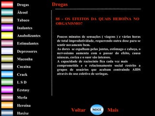 DrogasDrogas
ÁlcoolÁlcool
TabacoTabaco
InalantesInalantes
AnabolizantesAnabolizantes
EstimulantesEstimulantes
Depressores
MaconhaMaconha
CocaínaCocaína
CrackCrack
L S DL S D
EcstasyEcstasy
MerlaMerla
HeroínaHeroína
HaxixeHaxixe
DrogasDrogas
MaisMaisVoltarVoltar
QUAIS OS EFEITOS DA
HEROÍNA NO
ORGANISMO?
?
88 - OS EFEITOS DA QUAIS HEROÍNA NO
ORGANISMO?
Poucos minutos de sensações ( viagens ) e várias horas
de total improdutividade, requerendo outra dose para se
sentir novamente bem.
As dores se espalham pelas juntas, estômago e cabeça, o
nervosismo aumenta com o passar do efeito, causa
náuseas, coriza e o suor são intensos.
A capacidade de raciocínio fica cada vez mais
comprometida e o relacionamento social restrito a
grupos de usuários que acabam contraindo AIDS
através do uso coletivo de seringas.
ÍNDICEÍNDICE
 