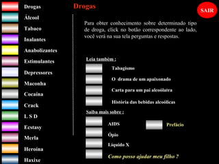 DrogasDrogas
ÁlcoolÁlcool
TabacoTabaco
InalantesInalantes
AnabolizantesAnabolizantes
EstimulantesEstimulantes
Depressores
MaconhaMaconha
CocaínaCocaína
CrackCrack
L S DL S D
EcstasyEcstasy
MerlaMerla
HeroínaHeroína
HaxixeHaxixe
DrogasDrogas
?
Para obter conhecimento sobre determinado tipo
de droga, click no botão correspondente ao lado,
você verá na sua tela perguntas e respostas.
Leia também :
O drama de um apaixonado
Carta para um pai alcoólatra
História das bebidas alcoólicas
Saiba mais sobre :
AIDS
Ópio
Líquido X
Prefácio
SAIR
Como posso ajudar meu filho ?
Tabagismo
 
