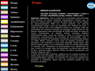 DrogasDrogas
ÁlcoolÁlcool
TabacoTabaco
InalantesInalantes
AnabolizantesAnabolizantes
EstimulantesEstimulantes
Depressores
MaconhaMaconha
CocaínaCocaína
CrackCrack
L S DL S D
EcstasyEcstasy
MerlaMerla
HeroínaHeroína
HaxixeHaxixe
DrogasDrogas
?
ÍNDICEÍNDICE
BEBIDAS ALCOÓLICAS
(ÁLCOOL ETÍLICO; ETANOL) Fermentadas ( Vinho e
cerveja ) Destiladas (pinga, whisky, vodka, etc.)
Aspectos históricos Toda a história da humanidade está permeada
pelo consumo de álcool. Registros arqueológicos revelam que os
primeiros indícios sobre o consumo de álcool pelo ser humano datam
de aproximadamente 6000 a.C., sendo portanto, um costume
extremamente antigo e que tem persistido por milhares de anos. A
noção de álcool como uma substância divina, por exemplo, pode ser
encontrada em inúmeros exemplos na mitologia, sendo talvez um dos
fatores responsáveis pela manutenção do hábito de beber ao longo do
tempo. Inicialmente, as bebidas tinham conteúdo alcoólico
relativamente baixo, como por exemplo o vinho e a cerveja, já que
dependiam exclusivamente do processo de fermentação. Com o
advento do processo de destilação, introduzido na Europa pelos árabes
na Idade Média, surgiram novos tipos de bebidas alcoólicas, que
passaram a ser utilizadas na sua forma destilada. Nesta época, este
tipo de bebida passou a ser considerado como um remédio para todas
as doenças, pois "dissipavam as preocupações mais rapidamente do
que o vinho e a cerveja, além de produzirem um alívio mais eficiente
da dor", surgindo então a palavra whisky (do gálico usquebaugh, que
significa "água da vida").
A partir da Revolução Industrial, registrou-se um grande aumento na
oferta deste tipo de bebida, contribuindo para um maior consumo e,
conseqüentemente, gerando um aumento no número de pessoas que
passaram a apresentar algum tipo de problema devido ao uso
excessivo de álcool.
Próxima
 