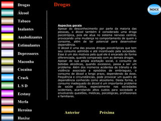 DrogasDrogas
ÁlcoolÁlcool
TabacoTabaco
InalantesInalantes
AnabolizantesAnabolizantes
EstimulantesEstimulantes
Depressores
MaconhaMaconha
CocaínaCocaína
CrackCrack
L S DL S D
EcstasyEcstasy
MerlaMerla
HeroínaHeroína
HaxixeHaxixe
DrogasDrogas
?
ÍNDICEÍNDICE
Aspectos gerais
Apesar do desconhecimento por parte da maioria das
pessoas, o álcool também é considerado uma droga
psicotrópica, pois ele atua no sistema nervoso central,
provocando uma mudança no comportamento de quem o
consome, além de ter potencial para desenvolver
dependência.
O álcool é uma das poucas drogas psicotrópicas que tem
seu consumo admitido e até incentivado pela sociedade.
Esse é um dos motivos pelo qual ele é encarado de forma
diferenciada, quando comparado com as demais drogas.
Apesar de sua ampla aceitação social, o consumo de
bebidas alcoólicas, quando excessivo, passa a ser um
problema. Além dos inúmeros acidentes de trânsito e da
violência associada a episódios de embriaguez, o
consumo de álcool a longo prazo, dependendo da dose,
freqüência e circunstâncias, pode provocar um quadro de
dependência conhecido como alcoolismo. Desta forma, o
consumo inadequado do álcool é um importante problema
de saúde pública, especialmente nas sociedades
ocidentais, acarretando altos custos para sociedade e
envolvendo questões, médicas, psicológicas, profissionais
e familiares.
Anterior Próxima
 