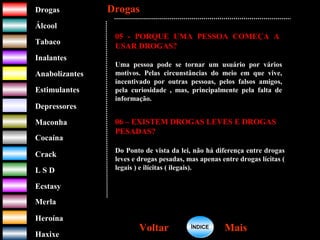 DrogasDrogas
ÁlcoolÁlcool
TabacoTabaco
InalantesInalantes
AnabolizantesAnabolizantes
EstimulantesEstimulantes
Depressores
MaconhaMaconha
CocaínaCocaína
CrackCrack
L S DL S D
EcstasyEcstasy
MerlaMerla
HeroínaHeroína
HaxixeHaxixe
DrogasDrogas
MaisMaisVoltarVoltar
05 - PORQUE UMA PESSOA COMEÇA A
USAR DROGAS?
Uma pessoa pode se tornar um usuário por vários
motivos. Pelas circunstâncias do meio em que vive,
incentivado por outras pessoas, pelos falsos amigos,
pela curiosidade , mas, principalmente pela falta de
informação.
06 – EXISTEM DROGAS LEVES E DROGAS
PESADAS?
Do Ponto de vista da lei, não há diferença entre drogas
leves e drogas pesadas, mas apenas entre drogas lícitas (
legais ) e ilícitas ( ilegais).
ÍNDICEÍNDICE
 