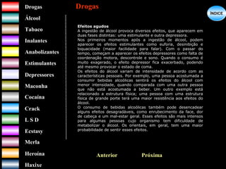 DrogasDrogas
ÁlcoolÁlcool
TabacoTabaco
InalantesInalantes
AnabolizantesAnabolizantes
EstimulantesEstimulantes
Depressores
MaconhaMaconha
CocaínaCocaína
CrackCrack
L S DL S D
EcstasyEcstasy
MerlaMerla
HeroínaHeroína
HaxixeHaxixe
DrogasDrogas
?
ÍNDICEÍNDICE
PróximaAnterior
Efeitos agudos
A ingestão de álcool provoca diversos efeitos, que aparecem em
duas fases distintas: uma estimulante e outra depressora.
Nos primeiros momentos após a ingestão de álcool, podem
aparecer os efeitos estimulantes como euforia, desinibição e
loquacidade (maior facilidade para falar). Com o passar do
tempo, começam a aparecer os efeitos depressores como falta de
coordenação motora, descontrole e sono. Quando o consumo é
muito exagerado, o efeito depressor fica exacerbado, podendo
até mesmo provocar o estado de coma.
Os efeitos do álcool variam de intensidade de acordo com as
características pessoais. Por exemplo, uma pessoa acostumada a
consumir bebidas alcoólicas sentirá os efeitos do álcool com
menor intensidade, quando comparada com uma outra pessoa
que não está acostumada a beber. Um outro exemplo está
relacionado a estrutura física; uma pessoa com uma estrutura
física de grande porte terá uma maior resistência aos efeitos do
álcool.
O consumo de bebidas alcoólicas também pode desencadear
alguns efeitos desagradáveis, como enrubecimento da face, dor
de cabeça e um mal-estar geral. Esses efeitos são mais intensos
para algumas pessoas cujo organismo tem dificuldade de
metabolizar o álcool. Os orientais, em geral, tem uma maior
probabilidade de sentir esses efeitos.
 