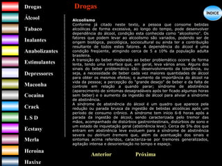 DrogasDrogas
ÁlcoolÁlcool
TabacoTabaco
InalantesInalantes
AnabolizantesAnabolizantes
EstimulantesEstimulantes
Depressores
MaconhaMaconha
CocaínaCocaína
CrackCrack
L S DL S D
EcstasyEcstasy
MerlaMerla
HeroínaHeroína
HaxixeHaxixe
DrogasDrogas
?
ÍNDICEÍNDICE
Alcoolismo
Conforme já citado neste texto, a pessoa que consome bebidas
alcoólicas de forma excessiva, ao longo do tempo, pode desenvolver
dependência do álcool, condição esta conhecida como "alcoolismo". Os
fatores que podem levar ao alcoolismo são variados, podendo ser de
origem biológica, psicológica, sociocultural ou ainda ter a contribuição
resultante de todos estes fatores. A dependência do álcool é uma
condição freqüente, atingindo cerca de 5 a 10% da população adulta
brasileira.
A transição do beber moderado ao beber problemático ocorre de forma
lenta, tendo uma interface que, em geral, leva vários anos. Alguns dos
sinais do beber problemático são: desenvolvimento da tolerância, ou
seja, a necessidade de beber cada vez maiores quantidades de álcool
para obter os mesmos efeitos; o aumento da importância do álcool na
vida da pessoa; a percepção do "grande desejo" de beber e da falta de
controle em relação a quando parar; síndrome de abstinência
(aparecimento de sintomas desagradáveis após ter ficado algumas horas
sem beber) e o aumento da ingestão de álcool para aliviar a síndrome
de abstinência.
A síndrome de abstinência do álcool é um quadro que aparece pela
redução ou parada brusca da ingestão de bebidas alcoólicas após um
período de consumo crônico. A síndrome tem início 6-8 horas após a
parada da ingestão de álcool, sendo caracterizada pelo tremor das
mãos, acompanhado de distúrbios gastrointestinais, distúrbios de sono e
um estado de inquietação geral (abstinência leve). Cerca de 5% dos que
entram em abstinência leve evoluem para a síndrome de abstinência
severa ou delirium tremens que, além da acentuação dos sinais e
sintomas acima referidos, caracteriza-se por tremores generalizados,
agitação intensa e desorientação no tempo e espaço.
PróximaAnterior
 