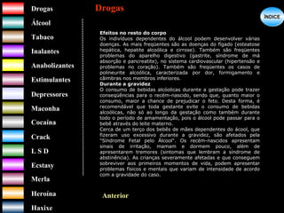 DrogasDrogas
ÁlcoolÁlcool
TabacoTabaco
InalantesInalantes
AnabolizantesAnabolizantes
EstimulantesEstimulantes
Depressores
MaconhaMaconha
CocaínaCocaína
CrackCrack
L S DL S D
EcstasyEcstasy
MerlaMerla
HeroínaHeroína
HaxixeHaxixe
DrogasDrogas
?
ÍNDICEÍNDICE
Anterior
Efeitos no resto do corpo
Os indivíduos dependentes do álcool podem desenvolver várias
doenças. As mais freqüentes são as doenças do fígado (esteatose
hepática, hepatite alcoólica e cirrose). Também são freqüentes
problemas do aparelho digestivo (gastrite, síndrome de má
absorção e pancreatite), no sistema cardiovascular (hipertensão e
problemas no coração). Também são freqüentes os casos de
polineurite alcoólica, caracterizada por dor, formigamento e
câimbras nos membros inferiores.
Durante a gravidez
O consumo de bebidas alcóolicas durante a gestação pode trazer
conseqüências para o recém-nascido, sendo que, quanto maior o
consumo, maior a chance de prejudicar o feto. Desta forma, é
recomendável que toda gestante evite o consumo de bebidas
alcoólicas, não só ao longo da gestação como também durante
todo o período de amamentação, pois o álcool pode passar para o
bebê através do leite materno.
Cerca de um terço dos bebês de mães dependentes do ácool, que
fizeram uso excessivo durante a gravidez, são afetados pela
"Síndrome Fetal pelo Álcool". Os recém-nascidos apresentam
sinais de irritação, mamam e dormem pouco, além de
apresentarem tremores (sintomas que lembram a síndrome de
abstinência). As crianças severamente afetadas e que conseguem
sobreviver aos primeiros momentos de vida, podem apresentar
problemas físicos e mentais que variam de intensidade de acordo
com a gravidade do caso.
 