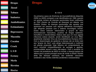 DrogasDrogas
ÁlcoolÁlcool
TabacoTabaco
InalantesInalantes
AnabolizantesAnabolizantes
EstimulantesEstimulantes
Depressores
MaconhaMaconha
CocaínaCocaína
CrackCrack
L S DL S D
EcstasyEcstasy
MerlaMerla
HeroínaHeroína
HaxixeHaxixe
DrogasDrogas
?
ÍNDICEÍNDICE
A I D S
Os primeiros casos da Síndrome de Imunodeficiência Adquirida
(SIDA ou AIDS) começam a ser identificados em 1984, quando
um grande número de doenças oportunistas foram notificados
ao CDC (Centro de Controle de Doenças) em Atlanta, nos
Estados Unidos. As doenças oportunistas são aquelas que
aparecem em pessoas com alguma deficiência imunológica,
não atingindo pessoas com o sistema imunológico normal.
Esses casos estavam relacionados a grupos de risco
(homossexuais masculinos, usuários de drogas injetáveis,
hemofílicos e transfundidos). Estava claro que um novo agente
infeccioso estava atuando, sendo identificado um vírus RNA,
atualmente chamado Vírus da Imunodeficiência Humana (HIV).
Com a disseminação da epidemia a doença não se limita mais
aos "grupos de risco", pois atinge heterossexuais e mulheres
em grande proporção. Hoje falamos em comportamento de
risco, incluindo compartilhamento de seringas e agulhas,
promiscuidade sexual e sexo não-seguro. Com o aumento no
número de portadores de AIDS no mundo, a doença passou da
sétima para a quarta principal causa de morte no Brasil, ficando
atrás das doenças cardíacas, dos acidentes vasculares
cerebrais e das mortes violentas (acidentes e assassinatos).
Próxima
 