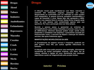 DrogasDrogas
ÁlcoolÁlcool
TabacoTabaco
InalantesInalantes
AnabolizantesAnabolizantes
EstimulantesEstimulantes
Depressores
MaconhaMaconha
CocaínaCocaína
CrackCrack
L S DL S D
EcstasyEcstasy
MerlaMerla
HeroínaHeroína
HaxixeHaxixe
DrogasDrogas
?
ÍNDICEÍNDICE
Próxima
A infecção inicial pode manifestar-se com febre, mal-estar e
aumento dos linfonodos (ínguas), passando por vezes
despercebida ou confundida com um resfriado ou outro quadro
viral inespecífico. A pessoa torna-se portadora assintomática e
capaz de transmitir o vírus. Nessa fase não apresenta a AIDS-
doença e seu aspecto físico é normal. Dessa forma ninguém pode
dizer se uma pessoa está contaminada apenas pela sua
aparência. Por isso a prevenção deve ser feita sempre.
Quando a pessoa passa a apresentar os sintomas de
imunodeficiência, como certas infecções e tumores, entra na fase
de AIDS-doença. Diversas doenças podem surgir, sendo muito
freqüentes a candidíase oral (sapinho), a pneumonia causada por
Pneumocistis carini, o sarcoma de Kaposi e doenças do sistema
nervoso, das quais trataremos agora.
MANIFESTAÇÕES NEUROLÓGICAS DA AIDS
O acometimento do sistema nervoso é freqüente, podendo ser
pelo próprio vírus HIV, por outros agentes infecciosos ou
tumores.
A infecção pelo vírus pode provocar uma meningite, clinicamente
semelhante às outras meningites viróticas, com febre, dor de
cabeça, vômitos e rigidez da nuca. Geralmente tem resolução
espontânea e pode ser diagnosticada pela punção lombar.
Anterior
 