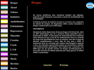 DrogasDrogas
ÁlcoolÁlcool
TabacoTabaco
InalantesInalantes
AnabolizantesAnabolizantes
EstimulantesEstimulantes
Depressores
MaconhaMaconha
CocaínaCocaína
CrackCrack
L S DL S D
EcstasyEcstasy
MerlaMerla
HeroínaHeroína
HaxixeHaxixe
DrogasDrogas
?
ÍNDICEÍNDICE
PróximaAnterior
Os nervos periféricos (dos membros) também são afetados,
podendo surgir fraquezas musculares e perda de sensibilidade nas
extremidades.
O linfoma primário do sistema nervoso é um tumor raro, originário
de células do sangue, de diagnóstico difícil, sendo necessária a
biópsia cerebral para sua confirmação.
TRATAMENTO
Atualmente estão disponíveis diversas drogas anti-retrovirais, além
do AZT (zidovudina), que foi a primeira droga específica para o
tratamento da AIDS. A associação de medicamentos tem mostrado
maior eficácia do que o uso de um medicamento único no controle
da carga viral (quantidade de vírus no sangue), mas não é capaz de
eliminar completamente o vírus. Não há cura para a AIDS. O
tratamento deve ser orientado pelo médico infectologista e seguido
a risca. As infecções oportunistas podem ser prevenidas e tratadas
com medicamentos apropriados. Isso implica que o paciente com
AIDS faça uso de grande número de drogas simultaneamente, o
que pode acarretar em efeitos adversos por vezes graves. O melhor
então é a prevenção.
 