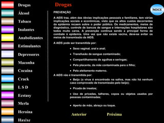 DrogasDrogas
ÁlcoolÁlcool
TabacoTabaco
InalantesInalantes
AnabolizantesAnabolizantes
EstimulantesEstimulantes
Depressores
MaconhaMaconha
CocaínaCocaína
CrackCrack
L S DL S D
EcstasyEcstasy
MerlaMerla
HeroínaHeroína
HaxixeHaxixe
DrogasDrogas
?
ÍNDICEÍNDICE
PREVENÇÃO
A AIDS traz, além das óbvias implicações pessoais e familiares, tem várias
implicações sociais e econômicas, visto que os altos custos decorrentes
da epidemia recaem sobre o poder público. Os medicamentos, meios de
diagnóstico, controle de bancos de sangue e internações hospitalares são
todos muito caros. A prevenção continua sendo a principal forma de
combate à epidemia. Uma vez que não existe vacina, deve-se evitar os
meios de transmissão da AIDS.
A AIDS pode ser transmitida por:
• Sexo vaginal, oral e anal;
• Transfusão de sangue contaminado;
• Compartilhamento de agulhas e seringas;
• Pela placenta, da mãe contaminada para o filho;
• Pelo aleitamento materno.
A AIDS não é transmitida por:
• Beijo (o vírus é encontrado na saliva, mas não há nenhum
caso comprovado de transmissão pelo beijo);
• Picada de insetos;
• Uso de privadas, talheres, copos ou objetos usados por
pessoas contaminadas;
• Aperto de mão, abraço ou toque.
Anterior Próxima
 