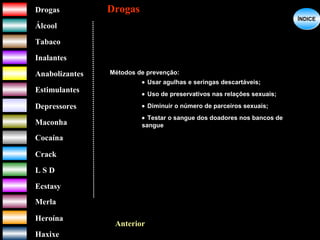 DrogasDrogas
ÁlcoolÁlcool
TabacoTabaco
InalantesInalantes
AnabolizantesAnabolizantes
EstimulantesEstimulantes
Depressores
MaconhaMaconha
CocaínaCocaína
CrackCrack
L S DL S D
EcstasyEcstasy
MerlaMerla
HeroínaHeroína
HaxixeHaxixe
DrogasDrogas
?
ÍNDICEÍNDICE
Anterior
Métodos de prevenção:
• Usar agulhas e seringas descartáveis;
• Uso de preservativos nas relações sexuais;
• Diminuir o número de parceiros sexuais;
• Testar o sangue dos doadores nos bancos de
sangue
 