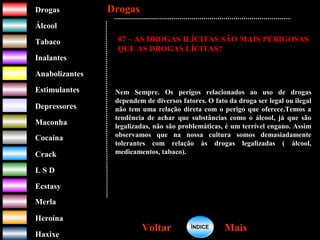 DrogasDrogas
ÁlcoolÁlcool
TabacoTabaco
InalantesInalantes
AnabolizantesAnabolizantes
EstimulantesEstimulantes
Depressores
MaconhaMaconha
CocaínaCocaína
CrackCrack
L S DL S D
EcstasyEcstasy
MerlaMerla
HeroínaHeroína
HaxixeHaxixe
DrogasDrogas
MaisMaisVoltarVoltar
07 – AS DROGAS ILÍCITAS SÃO MAIS PERIGOSAS
QUE AS DROGAS LÍCITAS?
Nem Sempre. Os perigos relacionados ao uso de drogas
dependem de diversos fatores. O fato da droga ser legal ou ilegal
não tem uma relação direta com o perigo que oferece.Temos a
tendência de achar que substâncias como o álcool, já que são
legalizadas, não são problemáticas, é um terrível engano. Assim
observamos que na nossa cultura somos demasiadamente
tolerantes com relação às drogas legalizadas ( álcool,
medicamentos, tabaco).
ÍNDICEÍNDICE
 