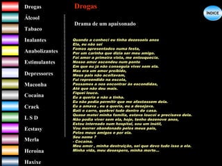 DrogasDrogas
ÁlcoolÁlcool
TabacoTabaco
InalantesInalantes
AnabolizantesAnabolizantes
EstimulantesEstimulantes
Depressores
MaconhaMaconha
CocaínaCocaína
CrackCrack
L S DL S D
EcstasyEcstasy
MerlaMerla
HeroínaHeroína
HaxixeHaxixe
DrogasDrogas
?
ÍNDICEÍNDICE
Quando a conheci eu tinha dezesseis anos
Ela, eu não sei
Fomos apresentados numa festa,
Por um carinha que dizia ser meu amigo.
Foi amor a primeira vista, me enlouquecia.
Nosso amor ascendeu num ponto
Em que eu já não conseguia viver sem ela.
Mas era um amor proibido,
Meus pais não aceitavam,
Fui repreendido na escola,
Passamos a nos encontrar às escondidas,
Até que não deu mais.
Fiquei louco.
Eu a queria e não a tinha.
Eu não podia permitir que me afastassem dela.
Eu a amava , eu a queria, eu a desejava.
Bati o carro, quebrei tudo dentro de casa.
Quase matei minha família, estava loucoi e precisava dela.
Não podia viver sem ela, hoje, tenho dezenove anos,
Estou internado num hospital, sou um inútil,
Vou morrer abandonado pelos meus pais,
Pelos meus amigos e por ela.
Seu nome ?
- Cocaína.
Meu amor , minha destruição, sei que devo tudo isso a ela.
Minha vida, meu desespero, minha morte...
Drama de um apaixonado
 