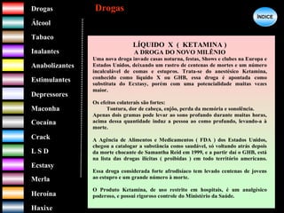 DrogasDrogas
ÁlcoolÁlcool
TabacoTabaco
InalantesInalantes
AnabolizantesAnabolizantes
EstimulantesEstimulantes
Depressores
MaconhaMaconha
CocaínaCocaína
CrackCrack
L S DL S D
EcstasyEcstasy
MerlaMerla
HeroínaHeroína
HaxixeHaxixe
DrogasDrogas
?
LÍQUIDO X ( KETAMINA )
A DROGA DO NOVO MILÊNIO
Uma nova droga invade casas noturna, festas, Shows e clubes na Europa e
Estados Unidos, deixando um rastro de centenas de mortes e um número
incalculável de comas e estupros. Trata-se do anestésico Ketamina,
conhecido como líquido X ou GHB, essa droga é apontada como
substituta do Ecxtasy, porém com uma potencialidade muitas vezes
maior.
Os efeitos colaterais são fortes:
Tontura, dor de cabeça, enjôo, perda da memória e sonolência.
Apenas dois gramas pode levar ao sono profundo durante muitas horas,
acima dessa quantidade induz a pessoa ao como profundo, levando-a à
morte.
A Agência de Alimentos e Medicamentos ( FDA ) dos Estados Unidos,
chegou a catalogar a substância como saudável, só voltando atrás depois
da morte chocante de Samantha Reid em 1999, e a partir daí o GHB, está
na lista das drogas ilícitas ( proibidas ) em todo território americano.
Essa droga considerada forte afrodisíaco tem levado centenas de jovens
ao estupro e um grande número à morte.
O Produto Ketamina, de uso restrito em hospitais, é um analgésico
poderoso, e possui rigoroso controle do Ministério da Saúde.
ÍNDICEÍNDICE
 