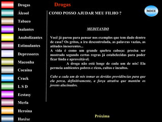 DrogasDrogas
ÁlcoolÁlcool
TabacoTabaco
InalantesInalantes
AnabolizantesAnabolizantes
EstimulantesEstimulantes
Depressores
MaconhaMaconha
CocaínaCocaína
CrackCrack
L S DL S D
EcstasyEcstasy
MerlaMerla
HeroínaHeroína
HaxixeHaxixe
DrogasDrogas
?
ÍNDICEÍNDICE
COMO POSSO AJUDAR MEU FILHO ?
MEDITANDO
Você já parou para pensar nos exemplos que tem dado dentro
de casa? Os gritos, a ira descontrolada, as palavras vazias, as
atitudes incoerentes...
A vida é como um grande quebra cabeça: precisa ser
mostrado segundo certas regras já estabelecidas para poder
ficar linda e aproveitável.
A droga não está longe de cada um de nós! Ela
permeia ambientes pobres e ricos, cultos e incultos.
Cabe a cada um de nós tomar as devidas providências para que
ela perca, definitivamente, a força atrativa que mantém os
jovens alucinados.
Próxima
 