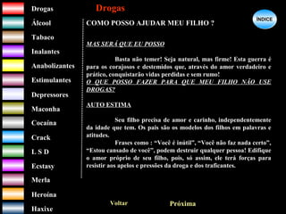 DrogasDrogas
ÁlcoolÁlcool
TabacoTabaco
InalantesInalantes
AnabolizantesAnabolizantes
EstimulantesEstimulantes
Depressores
MaconhaMaconha
CocaínaCocaína
CrackCrack
L S DL S D
EcstasyEcstasy
MerlaMerla
HeroínaHeroína
HaxixeHaxixe
DrogasDrogas
?
ÍNDICEÍNDICE
COMO POSSO AJUDAR MEU FILHO ?
MAS SERÁ QUE EU POSSO
Basta não temer! Seja natural, mas firme! Esta guerra é
para os corajosos e destemidos que, através do amor verdadeiro e
prático, conquistarão vidas perdidas e sem rumo!
O QUE POSSO FAZER PARA QUE MEU FILHO NÃO USE
DROGAS?
AUTO ESTIMA
Seu filho precisa de amor e carinho, independentemente
da idade que tem. Os pais são os modelos dos filhos em palavras e
atitudes.
Frases como : “Você é inútil”, “Você não faz nada certo”,
“Estou cansado de você”, podem destruir qualquer pessoa! Edifique
o amor próprio de seu filho, pois, só assim, ele terá forças para
resistir aos apelos e pressões da droga e dos traficantes.
Voltar Próxima
 