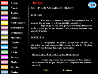 DrogasDrogas
ÁlcoolÁlcool
TabacoTabaco
InalantesInalantes
AnabolizantesAnabolizantes
EstimulantesEstimulantes
Depressores
MaconhaMaconha
CocaínaCocaína
CrackCrack
L S DL S D
EcstasyEcstasy
MerlaMerla
HeroínaHeroína
HaxixeHaxixe
DrogasDrogas
?
ÍNDICEÍNDICE
COMO POSSO AJUDAR MEU FILHO ?
Voltar Próxima
DIÁLOGO
Uma conversa franca e amiga alivia qualquer dor! A
palavra dita na hora certa é boa, límpida e agradável.
Seja amigo de seu filho, pois, do contrário, traficantes
terão o maior prazer em adota-lo. Uma conversa amorosa cura
grandes traumas.
DISCIPLINA
A insegurança de muitos jovens vem da falta de
disciplina por parte dos pais. Não estamos falando de “Ditadura
familiar”, mas firmeza de posição e princípios.
MAS SE ELE JÁ ESTIVER USANDO DROGAS?
O mais importante é não desesperar-se! Suas atitudes
falarão mais alto do que suas palavras! Respeite o ser humano
que ele é.
 