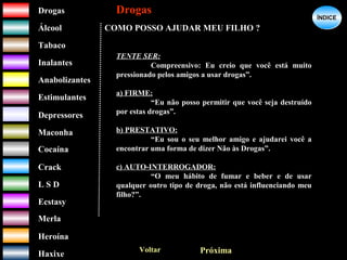 DrogasDrogas
ÁlcoolÁlcool
TabacoTabaco
InalantesInalantes
AnabolizantesAnabolizantes
EstimulantesEstimulantes
Depressores
MaconhaMaconha
CocaínaCocaína
CrackCrack
L S DL S D
EcstasyEcstasy
MerlaMerla
HeroínaHeroína
HaxixeHaxixe
DrogasDrogas
?
ÍNDICEÍNDICE
COMO POSSO AJUDAR MEU FILHO ?
Voltar Próxima
TENTE SER:
Compreensivo: Eu creio que você está muito
pressionado pelos amigos a usar drogas”.
a) FIRME:
“Eu não posso permitir que você seja destruído
por estas drogas”.
b) PRESTATIVO:
“Eu sou o seu melhor amigo e ajudarei você a
encontrar uma forma de dizer Não às Drogas”.
c) AUTO-INTERROGADOR:
“O meu hábito de fumar e beber e de usar
qualquer outro tipo de droga, não está influenciando meu
filho?”.
 