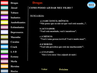 DrogasDrogas
ÁlcoolÁlcool
TabacoTabaco
InalantesInalantes
AnabolizantesAnabolizantes
EstimulantesEstimulantes
Depressores
MaconhaMaconha
CocaínaCocaína
CrackCrack
L S DL S D
EcstasyEcstasy
MerlaMerla
HeroínaHeroína
HaxixeHaxixe
DrogasDrogas
?
ÍNDICEÍNDICE
COMO POSSO AJUDAR MEU FILHO ?
Voltar Próxima
NUNCA SEJA:
a ) SARCÁSTICO, IRÔNICO:
“Não pense que eu não sei que você está usando...”.
b )ACUSADOR:
“Você está mentindo, você é mentiroso”.
c ) CRÍTICO:
“Você é uma pessoa terrível! Você é muito mau!”.
d )CHORÃO:
“Você não percebeu que está me machucando!”.
e ) CULPADO:
“Isto é erro meu! Sou culpado de tudo!.
 