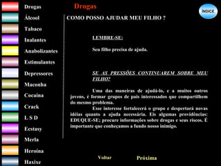DrogasDrogas
ÁlcoolÁlcool
TabacoTabaco
InalantesInalantes
AnabolizantesAnabolizantes
EstimulantesEstimulantes
Depressores
MaconhaMaconha
CocaínaCocaína
CrackCrack
L S DL S D
EcstasyEcstasy
MerlaMerla
HeroínaHeroína
HaxixeHaxixe
DrogasDrogas
?
ÍNDICEÍNDICE
COMO POSSO AJUDAR MEU FILHO ?
Voltar Próxima
LEMBRE-SE:
Seu filho precisa de ajuda.
SE AS PRESSÕES CONTINUAREM SOBRE MEU
FILHO?
Uma das maneiras de ajudá-lo, e a muitos outros
jovens, é formar grupos de pais interessados que compartilhem
do mesmo problema.
Esse interesse fortalecerá o grupo e despertará novas
idéias quanto a ajuda necessária. Eis algumas providências:
EDUQUE-SE; procure informações sobre drogas e seus riscos. É
importante que conheçamos a fundo nosso inimigo.
 