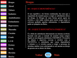 DrogasDrogas
ÁlcoolÁlcool
TabacoTabaco
InalantesInalantes
AnabolizantesAnabolizantes
EstimulantesEstimulantes
Depressores
MaconhaMaconha
CocaínaCocaína
CrackCrack
L S DL S D
EcstasyEcstasy
MerlaMerla
HeroínaHeroína
HaxixeHaxixe
DrogasDrogas
MaisMaisVoltarVoltar
08 – O QUE É DEPENDÊNCIA?
O uso repetitivo e de forma continuada, faz com que o
organismo do usuário passe a exigir as substâncias ativas
da droga. As Drogas de uma forma geral, agem no
cérebro, e este emite ordens para nosso corpo como se
estivesse pedindo aquelas substancias. A dependência
pode ser psíquica ou física.
09 – O QUE É DEPENDÊNCIA PSIQUICA?
É o efeito de substâncias diretamente no sistema cerebral,
fazendo com que a vontade do usuário esteja sempre
ligada ao uso daquela substância. EXEMPLO : O usuário
de tabaco ( cigarros), craveja o cérebro com a
NICOTINA, a substância que causa dependência
( viciante ), e o cérebro passa a exigir a presença de
nicotina, muitas vezes sobrepondo-se até mesmo ao desejo
da pessoa em se abster do fumo.
ÍNDICEÍNDICE
 