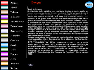 DrogasDrogas
ÁlcoolÁlcool
TabacoTabaco
InalantesInalantes
AnabolizantesAnabolizantes
EstimulantesEstimulantes
Depressores
MaconhaMaconha
CocaínaCocaína
CrackCrack
L S DL S D
EcstasyEcstasy
MerlaMerla
HeroínaHeroína
HaxixeHaxixe
DrogasDrogas
?
ÍNDICEÍNDICE
Voltar
Perfil de Consumo
A relação do poder aquisitivo com o consumo de cigarros mostra que há um
menor consumo nas classes de maior rendimento familiar per capita (renda de
mais de dois salários mínimos per capita por mês). O maior consumo está na
classe sem nenhum rendimento, com 25,4% dos indivíduos fumando. Essa
diferença é, em grande parte, causada pela maior desinformação das classes
sociais economicamente mais pobres e se repete em muitos países do mundo.
É importante otar que, entre a população de menor renda, uma grande parcela
dos rendimentos é gasta com cigarros, em detrimento de outros itens
prioritários, como, por exemplo, a alimentação. Este consumo maior, somado a
outras condições às quais este grupo está submetido, como desnutrição,
doenças infecciosas e do trabalho, leva a um adoecimento mais freqüente.
Convém considerar que os ambientes confinados das pequenas moradias
favorece, em muito, a inalação passiva das substâncias tóxicas por crianças,
gestantes e pessoas doentes.
Ou seja: mais pobres, menor acesso ao sistema de saúde, menor informação,
maior exposição a fatores de risco, entre eles o tabagismo, significando piora
progressiva na qualidade de vida.
Fonte: MINISTÉRIO DA SAÚDE. INSTITUTO NACIONAL DE CÂNCER.
COORDENAÇÃO NACIONAL DE CONTROLE DE TABAGISMO E PREVENÇÃO
PRIMÁRIA - CONTAPP. "Falando Sobre Tabagismo". Rio de Janeiro, 1996.
MINISTÉRIO DA SAÚDE. INSTITUTO NACIONAL DE CÂNCER. COORDENAÇÃO
NACIONAL DE CONTROLE DE TABAGISMO E PREVENÇÃO PRIMÁRIA -
CONTAPP. "Como Implantar Um Programa de Tabagismo". Rio de Janeiro,
1996.
 