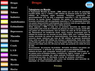 DrogasDrogas
ÁlcoolÁlcool
TabacoTabaco
InalantesInalantes
AnabolizantesAnabolizantes
EstimulantesEstimulantes
Depressores
MaconhaMaconha
CocaínaCocaína
CrackCrack
L S DL S D
EcstasyEcstasy
MerlaMerla
HeroínaHeroína
HaxixeHaxixe
DrogasDrogas
?
ÍNDICEÍNDICE
Tabagismo no Mundo
A Organização Mundial da Saúde - OMS estima que um terço da população
mundial adulta, isto é, 1 bilhão e 200 milhões de pessoas (entre as quais 200
milhões de mulheres) sejam fumantes. Pesquisas comprovam que
aproximadamente 47% de toda a população masculina e 12% da população
feminina no mundo fumam. Enquanto nos países em desenvolvimento os
fumantes constituem 48% da população masculina e 7% da população feminina,
nos países desenvolvidos a participação das mulheres mais do que triplica: 42%
dos homens e 24% das mulheres têm o hábito de fumar.
Ainda segundo a OMS, a cada ano os produtos derivados do tabaco são
responsáveis pela morte de 4 milhões de pessoas em todo o mundo, sendo 50%
nos países em desenvolvimento. Isso se traduz em mais de 10 mil mortes por
dia. Baseando-se em tendências atuais, esses números aumentarão para 10
milhões de mortes por ano durante os anos 2020 e 2030, com 7 milhões dessas
mortes ocorrendo em países em desenvolvimento. Com base nos padrões de
consumo atuais, estima-se que mais de 500 milhões de pessoas atualmente
vivas, entre as quais 200 milhões de crianças e adolescentes, terão suas vidas
sacrificadas pelo uso do tabaco. Cerca da metade destas mortes ocorrerá entre
pessoas com idade entre 35 e 69 anos de idade, que perderão em média 20 anos
de vida.
O crescimento do consumo de produtos derivados do tabaco nos países em
desenvolvimento é atribuído às estratégias agressivas adotadas pela
indústria do fumo para conquistar terreno junto à população mais jovem. Já
em países como os Estados Unidos, a indústria do cigarro começa a sofrer as
primeiras baixas causadas por ações judiciais. Finalmente está sendo
reconhecida sua culpa na fabricação e venda de produtos viciantes e
danosos à saúde das pessoas, bem como nas tentativas para esconder da
população os males causados pelo cigarro.
Próxima
 