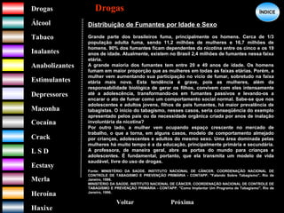DrogasDrogas
ÁlcoolÁlcool
TabacoTabaco
InalantesInalantes
AnabolizantesAnabolizantes
EstimulantesEstimulantes
Depressores
MaconhaMaconha
CocaínaCocaína
CrackCrack
L S DL S D
EcstasyEcstasy
MerlaMerla
HeroínaHeroína
HaxixeHaxixe
DrogasDrogas
?
ÍNDICEÍNDICE
Voltar
Distribuição de Fumantes por Idade e Sexo
Grande parte dos brasileiros fuma, principalmente os homens. Cerca de 1/3
população adulta fuma, sendo 11,2 milhões de mulheres e 16,7 milhões de
homens. 90% dos fumantes ficam dependentes da nicotina entre os cinco e os 19
anos de idade. Atualmente, existem no Brasil 2,4 milhões de fumantes nessa faixa
etária.
A grande maioria dos fumantes tem entre 20 e 49 anos de idade. Os homens
fumam em maior proporção que as mulheres em todas as faixas etárias. Porém, a
mulher vem aumentando sua participação no vício de fumar, sobretudo na faixa
etária mais nova. Esta tendência é grave, pois as mulheres, além da
responsabilidade biológica de gerar os filhos, convivem com eles intensamente
até a adolescência, transformando-os em fumantes passivos e levando-os a
encarar o ato de fumar como um comportamento social normal. Sabe-se que nos
adolescentes e adultos jovens, filhos de pais fumantes, há maior prevalência de
tabagistas. O início do tabagismo, nesses casos, seria conseqüência do exemplo
apresentado pelos pais ou da necessidade orgânica criada por anos de inalação
involuntária da nicotina?
Por outro lado, a mulher vem ocupando espaço crescente no mercado de
trabalho, o que a torna, em alguns casos, modelo de comportamento almejado
por crianças, adolescentes e adultos do mesmo sexo. Uma área dominada pelas
mulheres há muito tempo é a da educação, principalmente primária e secundária.
A professora, de maneira geral, abre as portas do mundo para crianças e
adolescentes. É fundamental, portanto, que ela transmita um modelo de vida
saudável, livre do uso de drogas.
Fonte: MINISTÉRIO DA SAÚDE. INSTITUTO NACIONAL DE CÂNCER. COORDENAÇÃO NACIONAL DE
CONTROLE DE TABAGISMO E PREVENÇÃO PRIMÁRIA - CONTAPP. "Falando Sobre Tabagismo". Rio de
Janeiro, 1996.
MINISTÉRIO DA SAÚDE. INSTITUTO NACIONAL DE CÂNCER. COORDENAÇÃO NACIONAL DE CONTROLE DE
TABAGISMO E PREVENÇÃO PRIMÁRIA - CONTAPP. "Como Implantar Um Programa de Tabagismo". Rio de
Janeiro, 1996.
Próxima
 