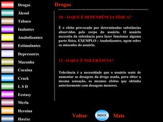 DrogasDrogas
ÁlcoolÁlcool
TabacoTabaco
InalantesInalantes
AnabolizantesAnabolizantes
EstimulantesEstimulantes
Depressores
MaconhaMaconha
CocaínaCocaína
CrackCrack
L S DL S D
EcstasyEcstasy
MerlaMerla
HeroínaHeroína
HaxixeHaxixe
DrogasDrogas
MaisMaisVoltarVoltar
10 – O QUE É DEPENDÊNCIA FÍSICA?
É o efeito provocado por determinadas substâncias
absorvidas pelo corpo do usuário. O usuário
necessita da substância para fazer funcionar alguma
parte física. EXEMPLO : Anabolizantes, agem sobre
os músculos do usuário.
11 - O QUE É TOLERÂNCIA?
Tolerância é a necessidade que o usuário sente de
aumentar as dosagens da droga usada, para obter a
mesma sensação, os mesmos efeitos que obtinha
anteriormente com dosagens menores.
ÍNDICEÍNDICE
 