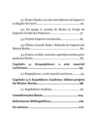 8
3.1 Mestre Rocha: um dos introdutores da Capoeira
na Região do Cariri............................................................49
3.2 Do grupo A senzala do Rocha ao Grupo de
Capoeira Zumbi dos Palmares..........................................57
3.3 Projeto Capoeira nas Escolas...........................65
3.4 Última Grande Roda e Batizado de Capoeira de
Mestre Rocha.....................................................................82
3.5 Frases, cordéis, músicas e paródias escritas pelo
professor Rocha.................................................................85
Capítulo 4- Kcapojuboxe: a arte marcial
caririense..........................................................94
4.1 Kcapojuboxe: a arte marcial caririense............95
Capítulo 5-A Kapokboxe Academy: último projeto
do Mestre Rocha................................................98
5.1 Kapokaboxe Academy.......................................99
Considerações finais........................................104
Referências Bibliográficas................................106
Os autores.........................................................110
 