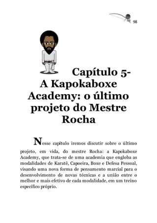 98
Capítulo 5-
A Kapokaboxe
Academy: o último
projeto do Mestre
Rocha
Nesse capítulo iremos discutir sobre o último
projeto, em vida, do mestre Rocha: a Kapokaboxe
Academy, que trata-se de uma academia que engloba as
modalidades de Karatê, Capoeira, Boxe e Defesa Pessoal,
visando uma nova forma de pensamento marcial para o
desenvolvimento de novas técnicas e a união entre o
melhor e mais efetivo de cada modalidade, em um treino
específico próprio.
 