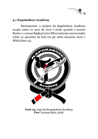 99
5.1 Kapokaboxe Academy
Basicamente, o projeto da Kapokaboxe Academy
surgiu entre os anos de 2017 e 2018, quando o mestre
Rocha e o sensei Raphael (seu filho) estavam conversando
sobre as questões de luta em pé, artes marciais, boxe e
MMA (foto 14).
Foto 14: Logo da Kaopokaboxe Academy
Por: Luciano Brito, 2018.
 