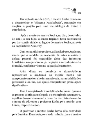 102
Por volta do ano de 2020, o mestre Rocha começou
a desenvolver o “Sistema Kapokaboxe”, pensando em
ampliar o projeto para uma metodologia de treino e
autodefesa.
Após a morte do mestre Rocha, no dia 7 de outubro
de 2021, o seu filho, o sensei Raphael, ficou responsável
por dar continuidade ao legado do mestre Rocha, através
da Kapokaboxe Academy.
Com o seu último projeto, a Kapokaboxe Academy,
vimos que o modelo de academia de artes marciais e
defesa pessoal foi expandido além das fronteiras
brasileiras, conquistando participação e reconhecimento
mundial, conforme vimos no subcapítuloanterior.
Além disso, os membros e alunos/atletas
representam a academia do mestre Rocha nos
campeonatos nacionais e internacionais, nas modalidades
presencial e online, dos quais conquistaram premiações
significativas.
Esse é o registro da imortalidade humana: quando
as pessoas continuam o legado e o exemplo de seu mestre,
espalhando os ensinamentos das artes marciais e levando
o nome do educador e professor Rocha pelo mundo, com
honra, respeito e amor.
O professor e mestre Rocha havia sido convidado
pela Budokan Karate-do, com sede na Índia, para o ensino
 