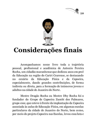 104
Considerações finais
Acompanhamos nesse livro toda a trajetória
pessoal, profissional e acadêmica de Antonio Pereira
Rocha, um cidadão maranhenseque dedicou anos em prol
da Educação na região do Cariri Cearense, se destacando
no cenário da Educação Física e da Capoeira,
especialmente, dando grandes contribuições, de forma
indireta ou direta, para a formação de inúmeros jovens e
adultos na cidade de Juazeiro do Norte.
Mestre Dragão Rocha ou Mestre Dhy Rocha foi o
fundador do Grupo de Capoeira Zumbi dos Palmares,
grupo esse, que esteve à frente da implantação da Capoeira
associada às aulas de Educação Física, em algumas escolas
particulares da cidade de Juazeiro do Norte, bem como,
por meio do projeto Capoeira nas Escolas, levou essa luta e
 