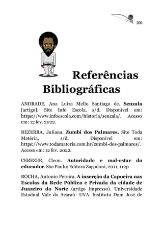 106
Referências
Bibliográficas
ANDRADE, Ana Luíza Mello Santiago de. Senzala
[artigo]. Site Info Escola, s/d. Disponível em:
https://www.infoescola.com/historia/senzala/. Acesso
em: 12 fev. 2022.
BEZERRA, Juliana. Zumbi dos Palmares. Site Toda
Matéria, s/d. Disponível em:
https://www.todamateria.com.br/zumbi-dos-palmares/.
Acesso em: 12 fev. 2022.
CEREZER, Cleon. Autoridade e mal-estar do
educador. São Paulo: Editora Zagodoni, 2011, 112p.
ROCHA, Antonio Pereira. A inserção da Capoeira nas
Escolas da Rede Pública e Privada da cidade de
Juazeiro do Norte (artigo impresso). Universidade
Estadual Vale do Acaraú- UVA. Instituto Dom José de
 