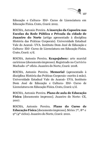 107
Educação e Cultura- IDJ- Curso de Licenciatura em
Educação Física. Crato, Ceará: 2012.
ROCHA, Antonio Pereira. A inserção da Capoeira nas
Escolas da Rede Pública e Privada da cidade de
Juazeiro do Norte (artigo apresentado à disciplina
História das Práticas Corporais). Universidade Estadual
Vale do Acaraú- UVA. Instituto Dom José de Educação e
Cultura- IDJ- Curso de Licenciatura em Educação Física.
Crato, Ceará: s/d.
ROCHA, Antonio Pereira. Kcapojuboxe: arte marcial
caririense (documentoimpresso). Registrado no Cartório
Machado- 2º ofício. Juazeiro do Norte, Ceará: 2018.
ROCHA, Antonio Pereira. Memorial (apresentado à
disciplina História das Práticas Corporais- escrito à mão).
Universidade Estadual Vale do Acaraú- UVA. Instituto
Dom José de Educação e Cultura- IDJ- Curso de
Licenciatura em Educação Física. Crato, Ceará: s/d.
ROCHA, Antonio Pereira. Plano de aula de Educação
Física [documento impresso]. Juazeiro do Norte: CE,
2007.
ROCHA, Antonio Pereira. Plano do Curso de
Educação Física [documentoimpresso]. Séries 7º, 8º e
9º (4º ciclos). Juazeiro do Norte, Ceará: 2010.
 