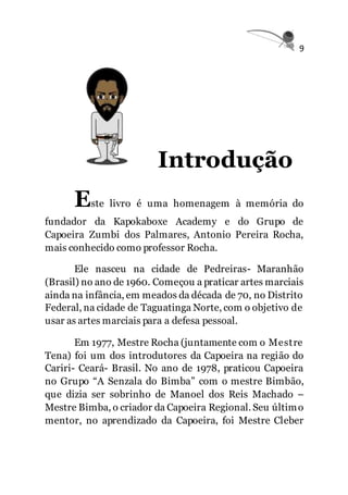 9
Introdução
Este livro é uma homenagem à memória do
fundador da Kapokaboxe Academy e do Grupo de
Capoeira Zumbi dos Palmares, Antonio Pereira Rocha,
mais conhecido como professor Rocha.
Ele nasceu na cidade de Pedreiras- Maranhão
(Brasil) no ano de 1960. Começou a praticar artes marciais
ainda na infância, em meados da década de 70, no Distrito
Federal, na cidade de Taguatinga Norte, com o objetivo de
usar as artes marciais para a defesa pessoal.
Em 1977, Mestre Rocha (juntamente com o Mestre
Tena) foi um dos introdutores da Capoeira na região do
Cariri- Ceará- Brasil. No ano de 1978, praticou Capoeira
no Grupo “A Senzala do Bimba” com o mestre Bimbão,
que dizia ser sobrinho de Manoel dos Reis Machado –
Mestre Bimba, o criador da Capoeira Regional. Seu último
mentor, no aprendizado da Capoeira, foi Mestre Cleber
 