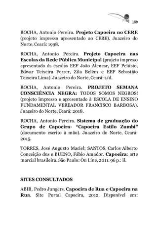 108
ROCHA, Antonio Pereira. Projeto Capoeira no CERE
(projeto impresso apresentado ao CERE). Juazeiro do
Norte, Ceará: 1998.
ROCHA, Antonio Pereira. Projeto Capoeira nas
Escolas da Rede Pública Municipal (projeto impresso
apresentado às escolas EEF João Alencar, EEF Pelúsio,
Edwar Teixeira Ferrer, Zila Belém e EEF Sebastião
Teixeira Lima). Juazeiro do Norte, Ceará: s/d.
ROCHA, Antonio Pereira. PROJETO SEMANA
CONSCIÊNCIA NEGRA: TODOS SOMOS NEGROS!
(projeto impresso e apresentado à ESCOLA DE ENSINO
FUNDAMENTAL VEREADOR FRANCISCO BARBOSA).
Juazeiro do Norte, Ceará: 2018.
ROCHA, Antonio Pereira. Sistema de graduação do
Grupo de Capoeira- “Capoeira Estilo Zumbi”
(documento escrito à mão). Juazeiro do Norte, Ceará:
2015.
TORRES, José Augusto Maciel; SANTOS, Carlos Alberto
Conceição dos e BUENO, Fábio Amador. Capoeira: arte
marcial brasileira. São Paulo: On Line, 2011. 96 p.: il.
SITES CONSULTADOS
ABIB, Pedro Jungers. Capoeira de Rua e Capoeira na
Rua. Site Portal Capoeira, 2012. Disponível em:
 