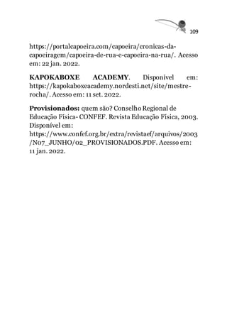 109
https://portalcapoeira.com/capoeira/cronicas-da-
capoeiragem/capoeira-de-rua-e-capoeira-na-rua/. Acesso
em: 22 jan. 2022.
KAPOKABOXE ACADEMY. Disponível em:
https://kapokaboxeacademy.nordesti.net/site/mestre-
rocha/. Acesso em: 11 set. 2022.
Provisionados: quem são? ConselhoRegional de
Educação Física- CONFEF. Revista Educação Física, 2003.
Disponível em:
https://www.confef.org.br/extra/revistaef/arquivos/2003
/N07_JUNHO/02_PROVISIONADOS.PDF. Acesso em:
11 jan. 2022.
 