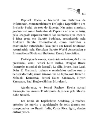 111
Raphael Rocha é bacharel em Sistemas de
Informação, como também em Teologia e Especialista em
Inclusão Social através do Esporte. Nas artes marciais,
graduou-se como Instrutor de Capoeira no ano de 2019,
pelo Grupo de Capoeira Zumbi dos Palmares; atualmente
é faixa preta em Karatê Budokan, reconhecido pela
Budokan Karate International, como instrutor e
examinador autorizado; faixa preta em Karatê Shotokan
reconhecido pela Shotokan Karate World Association e
International Shotokan Shobukan Karate Association.
Participou de cursos, seminários e treinos, de forma
presencial, com: Sensei Luiz Carlos, Douglas Brose
(campeão mundial de karatê), Lucélia Brose, Ivan Leal,
Driss El Mannani; treinos e seminários online com o
Sensei Machida; semináriosonline no Japão, com Kancho
Nobuaki Kanazawa, Sensei Daizo Kanazawa, Hiyori
Kanazawa, Paul Huglo e Shihan Murakami.
Atualmente, o Sensei Raphael Rocha possui
formação em Armas Tradicionais Japonesa pela Mestra
Kaho Nouchi.
Em nome da Kapokaboxe Academy, já recebeu
prêmios de mérito e participação de seus alunos em
campeonatos no Brasil, Índia, Costa Rica, Egito, dentre
outros países.
 