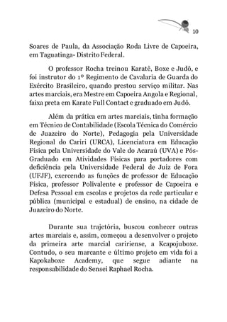 10
Soares de Paula, da Associação Roda Livre de Capoeira,
em Taguatinga- DistritoFederal.
O professor Rocha treinou Karatê, Boxe e Judô, e
foi instrutor do 1º Regimento de Cavalaria de Guarda do
Exército Brasileiro, quando prestou serviço militar. Nas
artes marciais, era Mestre em Capoeira Angola e Regional,
faixa preta em Karate Full Contact e graduado em Judô.
Além da prática em artes marciais, tinha formação
em Técnico de Contabilidade (Escola Técnica do Comércio
de Juazeiro do Norte), Pedagogia pela Universidade
Regional do Cariri (URCA), Licenciatura em Educação
Física pela Universidade do Vale do Acaraú (UVA) e Pós-
Graduado em Atividades Físicas para portadores com
deficiência pela Universidade Federal de Juiz de Fora
(UFJF), exercendo as funções de professor de Educação
Física, professor Polivalente e professor de Capoeira e
Defesa Pessoal em escolas e projetos da rede particular e
pública (municipal e estadual) de ensino, na cidade de
Juazeiro do Norte.
Durante sua trajetória, buscou conhecer outras
artes marciais e, assim, começou a desenvolver o projeto
da primeira arte marcial caririense, a Kcapojuboxe.
Contudo, o seu marcante e último projeto em vida foi a
Kapokaboxe Academy, que segue adiante na
responsabilidade do Sensei Raphael Rocha.
 