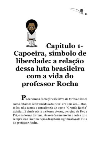 11
Capítulo 1-
Capoeira, símbolo de
liberdade: a relação
dessa luta brasileira
com a vida do
professor Rocha
Poderíamos começar esse livro da forma clássica
como estamos acostumados a folhear: era uma vez... Mas,
todos nós temos a consciência de que o “Grande Rocha”
existiu... E ainda existe na forma eterna, no reino de Deus
Pai, e na forma terrena, através das memórias e ações que
sempre irão fazer menção à trajetória significativa da vida
do professor Rocha.
 