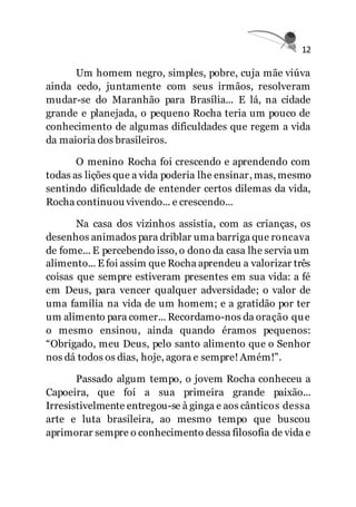 12
Um homem negro, simples, pobre, cuja mãe viúva
ainda cedo, juntamente com seus irmãos, resolveram
mudar-se do Maranhão para Brasília... E lá, na cidade
grande e planejada, o pequeno Rocha teria um pouco de
conhecimento de algumas dificuldades que regem a vida
da maioria dos brasileiros.
O menino Rocha foi crescendo e aprendendo com
todas as lições que a vida poderia lhe ensinar, mas, mesmo
sentindo dificuldade de entender certos dilemas da vida,
Rocha continuou vivendo... e crescendo...
Na casa dos vizinhos assistia, com as crianças, os
desenhos animados para driblar uma barriga que roncava
de fome... E percebendo isso, o dono da casa lhe servia um
alimento... E foi assim que Rocha aprendeu a valorizar três
coisas que sempre estiveram presentes em sua vida: a fé
em Deus, para vencer qualquer adversidade; o valor de
uma família na vida de um homem; e a gratidão por ter
um alimento para comer... Recordamo-nos da oração que
o mesmo ensinou, ainda quando éramos pequenos:
“Obrigado, meu Deus, pelo santo alimento que o Senhor
nos dá todos os dias, hoje, agora e sempre! Amém!”.
Passado algum tempo, o jovem Rocha conheceu a
Capoeira, que foi a sua primeira grande paixão...
Irresistivelmente entregou-se à ginga e aos cânticos dessa
arte e luta brasileira, ao mesmo tempo que buscou
aprimorar sempre o conhecimento dessa filosofia de vida e
 