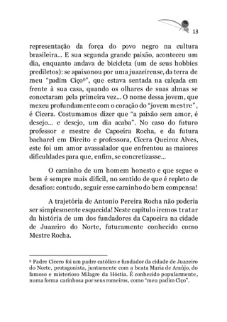 13
representação da força do povo negro na cultura
brasileira... E sua segunda grande paixão, aconteceu um
dia, enquanto andava de bicicleta (um de seus hobbies
prediletos): se apaixonou por uma juazeirense, da terra de
meu “padim Ciço6”, que estava sentada na calçada em
frente à sua casa, quando os olhares de suas almas se
conectaram pela primeira vez... O nome dessa jovem, que
mexeu profundamente com o coração do “jovem mestre”,
é Cícera. Costumamos dizer que “a paixão sem amor, é
desejo... e desejo, um dia acaba”. No caso do futuro
professor e mestre de Capoeira Rocha, e da futura
bacharel em Direito e professora, Cícera Queiroz Alves,
este foi um amor avassalador que enfrentou as maiores
dificuldades para que, enfim, se concretizasse...
O caminho de um homem honesto e que segue o
bem é sempre mais difícil, no sentido de que é repleto de
desafios: contudo, seguir esse caminhodo bem compensa!
A trajetória de Antonio Pereira Rocha não poderia
ser simplesmente esquecida! Neste capítulo iremos tratar
da história de um dos fundadores da Capoeira na cidade
de Juazeiro do Norte, futuramente conhecido como
Mestre Rocha.
6 Padre Cícero foi um padre católico e fundador da cidade de Juazeiro
do Norte, protagonista, juntamente com a beata Maria de Araújo, do
famoso e misterioso Milagre da Hóstia. É conhecido popularmente,
numa forma carinhosa por seus romeiros, como “meu padim Ciço”.
 