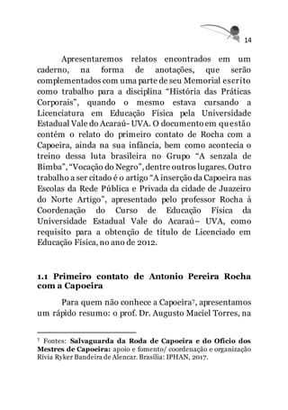 14
Apresentaremos relatos encontrados em um
caderno, na forma de anotações, que serão
complementados com uma parte de seu Memorial escrito
como trabalho para a disciplina “História das Práticas
Corporais”, quando o mesmo estava cursando a
Licenciatura em Educação Física pela Universidade
Estadual Vale do Acaraú- UVA. O documento em questão
contém o relato do primeiro contato de Rocha com a
Capoeira, ainda na sua infância, bem como acontecia o
treino dessa luta brasileira no Grupo “A senzala de
Bimba”, “Vocação do Negro”, dentre outros lugares. Outro
trabalho a ser citado é o artigo “A inserção da Capoeira nas
Escolas da Rede Pública e Privada da cidade de Juazeiro
do Norte Artigo”, apresentado pelo professor Rocha à
Coordenação do Curso de Educação Física da
Universidade Estadual Vale do Acaraú– UVA, como
requisito para a obtenção de título de Licenciado em
Educação Física, no ano de 2012.
1.1 Primeiro contato de Antonio Pereira Rocha
com a Capoeira
Para quem não conhece a Capoeira7, apresentamos
um rápido resumo: o prof. Dr. Augusto Maciel Torres, na
7 Fontes: Salvaguarda da Roda de Capoeira e do Ofício dos
Mestres de Capoeira: apoio e fomento/ coordenação e organização
Rívia Ryker Bandeira de Alencar. Brasília: IPHAN, 2017.
 