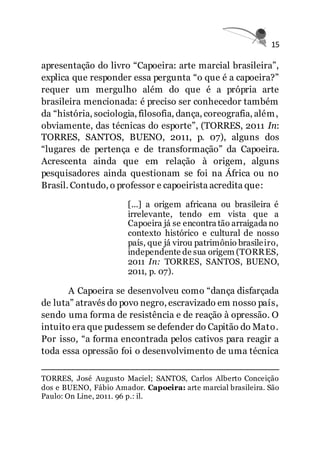 15
apresentação do livro “Capoeira: arte marcial brasileira”,
explica que responder essa pergunta “o que é a capoeira?”
requer um mergulho além do que é a própria arte
brasileira mencionada: é preciso ser conhecedor também
da “história, sociologia, filosofia, dança, coreografia, além,
obviamente, das técnicas do esporte”, (TORRES, 2011 In:
TORRES, SANTOS, BUENO, 2011, p. 07), alguns dos
“lugares de pertença e de transformação” da Capoeira.
Acrescenta ainda que em relação à origem, alguns
pesquisadores ainda questionam se foi na África ou no
Brasil. Contudo, o professor e capoeirista acredita que:
[...] a origem africana ou brasileira é
irrelevante, tendo em vista que a
Capoeira já se encontra tão arraigada no
contexto histórico e cultural de nosso
país, que já virou patrimônio brasileiro,
independente de sua origem (TORRES,
2011 In: TORRES, SANTOS, BUENO,
2011, p. 07).
A Capoeira se desenvolveu como “dança disfarçada
de luta” através do povo negro, escravizado em nosso país,
sendo uma forma de resistência e de reação à opressão. O
intuito era que pudessem se defender do Capitão do Mato.
Por isso, “a forma encontrada pelos cativos para reagir a
toda essa opressão foi o desenvolvimento de uma técnica
TORRES, José Augusto Maciel; SANTOS, Carlos Alberto Conceição
dos e BUENO, Fábio Amador. Capoeira: arte marcial brasileira. São
Paulo: On Line, 2011. 96 p.: il.
 