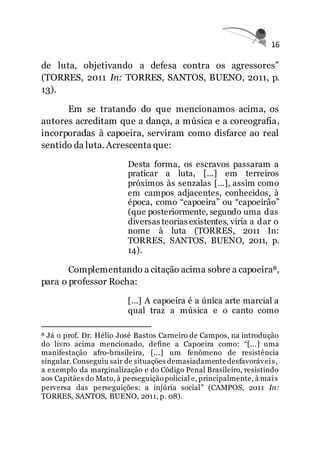 16
de luta, objetivando a defesa contra os agressores”
(TORRES, 2011 In: TORRES, SANTOS, BUENO, 2011, p.
13).
Em se tratando do que mencionamos acima, os
autores acreditam que a dança, a música e a coreografia,
incorporadas à capoeira, serviram como disfarce ao real
sentido da luta. Acrescenta que:
Desta forma, os escravos passaram a
praticar a luta, [...] em terreiros
próximos às senzalas [...], assim como
em campos adjacentes, conhecidos, à
época, como “capoeira” ou “capoeirão”
(que posteriormente, segundo uma das
diversas teorias existentes, viria a dar o
nome à luta (TORRES, 2011 In:
TORRES, SANTOS, BUENO, 2011, p.
14).
Complementando a citação acima sobre a capoeira8,
para o professor Rocha:
[...] A capoeira é a única arte marcial a
qual traz a música e o canto como
8 Já o prof. Dr. Hélio José Bastos Carneiro de Campos, na introdução
do livro acima mencionado, define a Capoeira como: “[...] uma
manifestação afro-brasileira, [...] um fenômeno de resistência
singular. Conseguiu sair de situações demasiadamentedesfavoráveis,
a exemplo da marginalização e do Código Penal Brasileiro, resistindo
aos Capitães do Mato, à perseguição policial e, principalmente, à mais
perversa das perseguições: a injúria social” (CAMPOS, 2011 In:
TORRES, SANTOS, BUENO, 2011, p. 08).
 