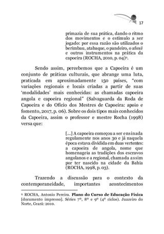 17
primazia de sua prática, dando o ritmo
dos movimentos e o estímulo a ser
jogado: por essa razão são utilizados o
berimbau, atabaque, o pandeiro, o afoxé
e outros instrumentos na prática da
capoeira (ROCHA, 2010, p. 04)9.
Sendo assim, percebemos que a Capoeira é um
conjunto de práticas culturais, que abrange uma luta,
praticada em aproximadamente 150 países, “com
variações regionais e locais criadas a partir de suas
‘modalidades’ mais conhecidas: as chamadas capoeira
angola e capoeira regional” (Salvaguarda da Roda de
Capoeira e do Ofício dos Mestres de Capoeira: apoio e
fomento, 2017, p. 06). Sobre os dois tipos mais conhecidos
da Capoeira, assim o professor e mestre Rocha (1998)
versa que:
[...] A capoeira começou a ser ensinada
regulamente nos anos 30 e já naquela
época estava dividida em duas vertentes:
a capoeira de angola, nome que
homenageia as tradições dos escravos
angolanos e a regional, chamada assim
por ter nascido na cidade da Bahia
(ROCHA, 1998, p. 03).
Trazendo a discussão para o contexto da
contemporaneidade, importantes acontecimentos
9 ROCHA, Antonio Pereira. Plano do Curso de Educação Física
[documento impresso]. Séries 7º, 8º e 9º (4º ciclos). Juazeiro do
Norte, Ceará: 2010.
 