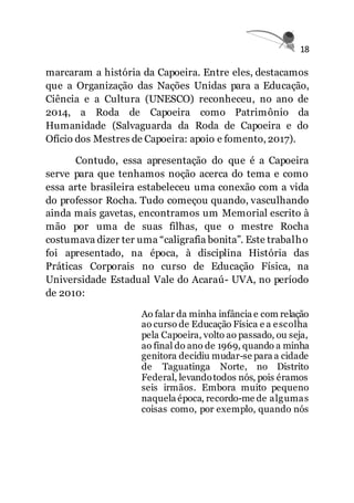 18
marcaram a história da Capoeira. Entre eles, destacamos
que a Organização das Nações Unidas para a Educação,
Ciência e a Cultura (UNESCO) reconheceu, no ano de
2014, a Roda de Capoeira como Patrimônio da
Humanidade (Salvaguarda da Roda de Capoeira e do
Ofício dos Mestres de Capoeira: apoio e fomento, 2017).
Contudo, essa apresentação do que é a Capoeira
serve para que tenhamos noção acerca do tema e como
essa arte brasileira estabeleceu uma conexão com a vida
do professor Rocha. Tudo começou quando, vasculhando
ainda mais gavetas, encontramos um Memorial escrito à
mão por uma de suas filhas, que o mestre Rocha
costumava dizer ter uma “caligrafia bonita”. Este trabalho
foi apresentado, na época, à disciplina História das
Práticas Corporais no curso de Educação Física, na
Universidade Estadual Vale do Acaraú- UVA, no período
de 2010:
Ao falar da minha infância e com relação
ao curso de Educação Física e a escolha
pela Capoeira, volto ao passado, ou seja,
ao final do ano de 1969, quando a minha
genitora decidiu mudar-se para a cidade
de Taguatinga Norte, no Distrito
Federal, levandotodos nós, pois éramos
seis irmãos. Embora muito pequeno
naquela época, recordo-me de algumas
coisas como, por exemplo, quando nós
 