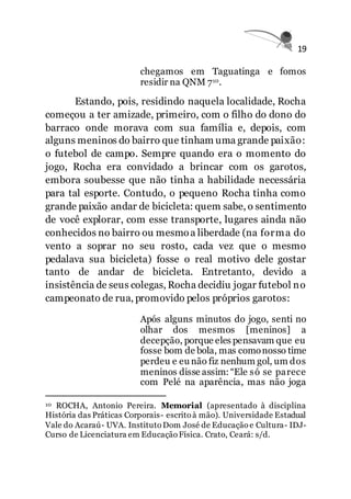 19
chegamos em Taguatinga e fomos
residir na QNM 710.
Estando, pois, residindo naquela localidade, Rocha
começou a ter amizade, primeiro, com o filho do dono do
barraco onde morava com sua família e, depois, com
alguns meninos do bairro que tinham uma grande paixão:
o futebol de campo. Sempre quando era o momento do
jogo, Rocha era convidado a brincar com os garotos,
embora soubesse que não tinha a habilidade necessária
para tal esporte. Contudo, o pequeno Rocha tinha como
grande paixão andar de bicicleta: quem sabe, o sentimento
de você explorar, com esse transporte, lugares ainda não
conhecidos no bairro ou mesmoa liberdade (na forma do
vento a soprar no seu rosto, cada vez que o mesmo
pedalava sua bicicleta) fosse o real motivo dele gostar
tanto de andar de bicicleta. Entretanto, devido a
insistência de seus colegas, Rocha decidiu jogar futebol no
campeonato de rua, promovido pelos próprios garotos:
Após alguns minutos do jogo, senti no
olhar dos mesmos [meninos] a
decepção, porque eles pensavam que eu
fosse bom de bola, mas comonosso time
perdeu e eu não fiz nenhum gol, um dos
meninos disse assim: “Ele só se parece
com Pelé na aparência, mas não joga
10 ROCHA, Antonio Pereira. Memorial (apresentado à disciplina
História das Práticas Corporais- escrito à mão). Universidade Estadual
Vale do Acaraú- UVA. Instituto Dom José de Educação e Cultura- IDJ-
Curso de Licenciatura em Educação Física. Crato, Ceará: s/d.
 